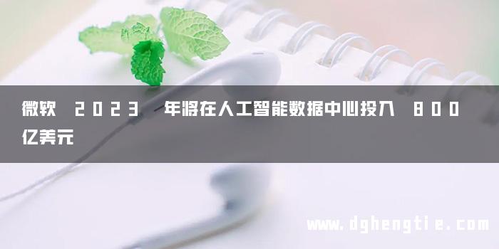 微软 2023 年将在人工智能数据中心投入 800 亿美元